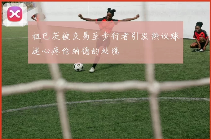 祖巴茨被交易至步行者引发热议球迷心疼伦纳德的处境