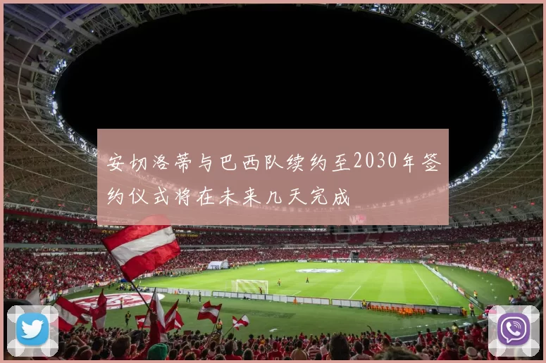 安切洛蒂与巴西队续约至2030年签约仪式将在未来几天完成