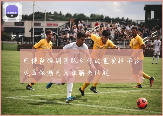 巴博萨强调团队合作的重要性不应过度依赖内马尔解决问题