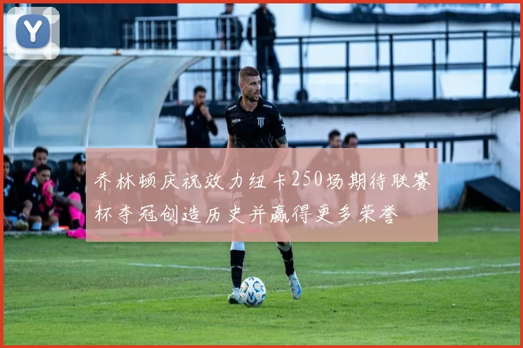 乔林顿庆祝效力纽卡250场期待联赛杯夺冠创造历史并赢得更多荣誉
