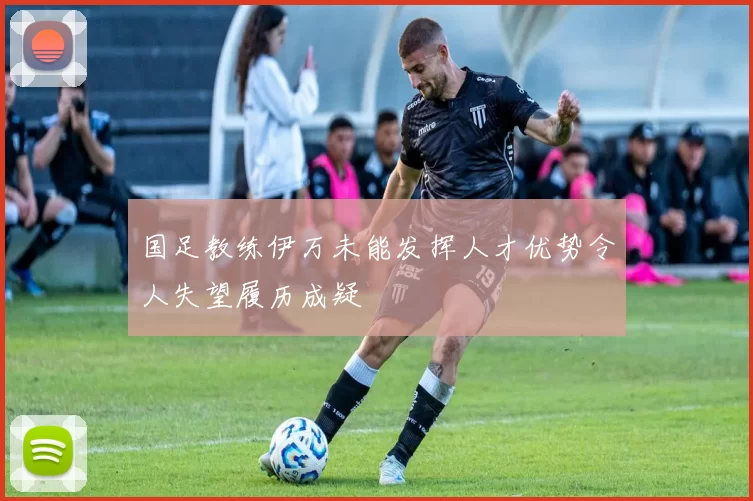 国足教练伊万未能发挥人才优势令人失望履历成疑