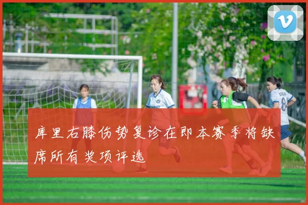 库里右膝伤势复诊在即本赛季将缺席所有奖项评选