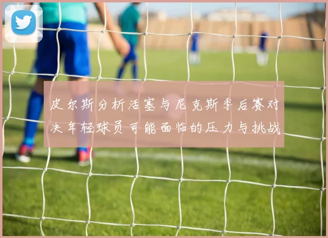 皮尔斯分析活塞与尼克斯季后赛对决年轻球员可能面临的压力与挑战