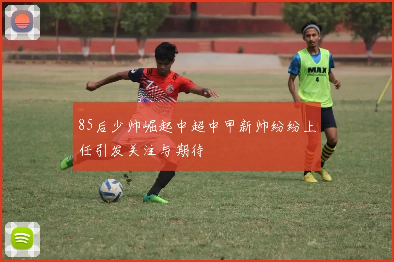 85后少帅崛起中超中甲新帅纷纷上任引发关注与期待