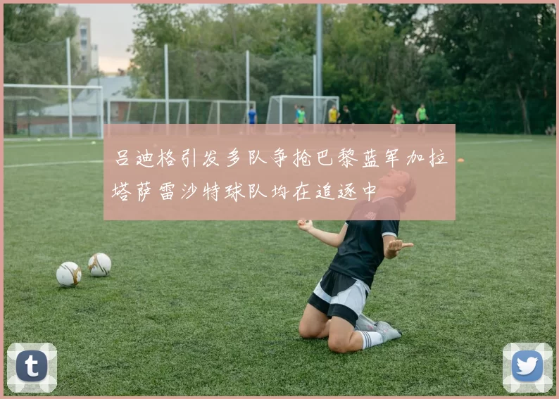 吕迪格引发多队争抢巴黎蓝军加拉塔萨雷沙特球队均在追逐中