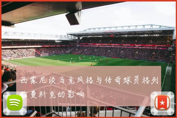 西蒙尼谈马竞风格与传奇球员格列兹曼科克的影响