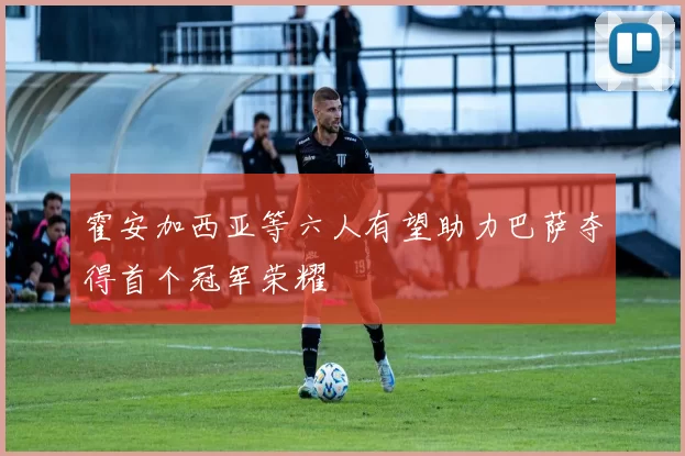 霍安加西亚等六人有望助力巴萨夺得首个冠军荣耀
