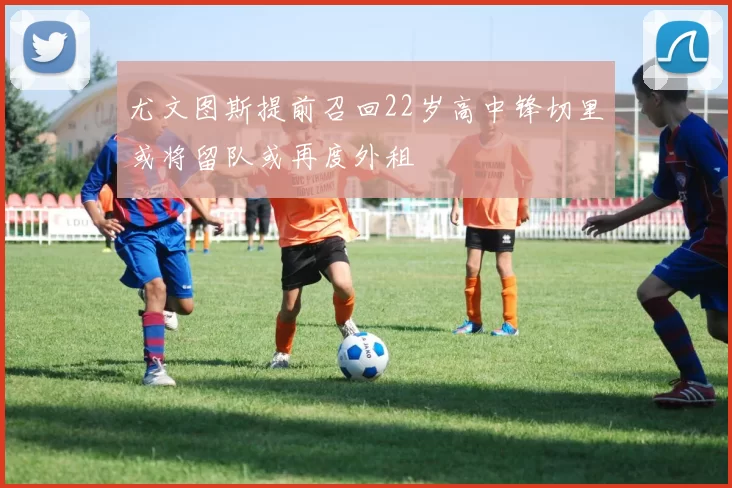 尤文图斯提前召回22岁高中锋切里或将留队或再度外租