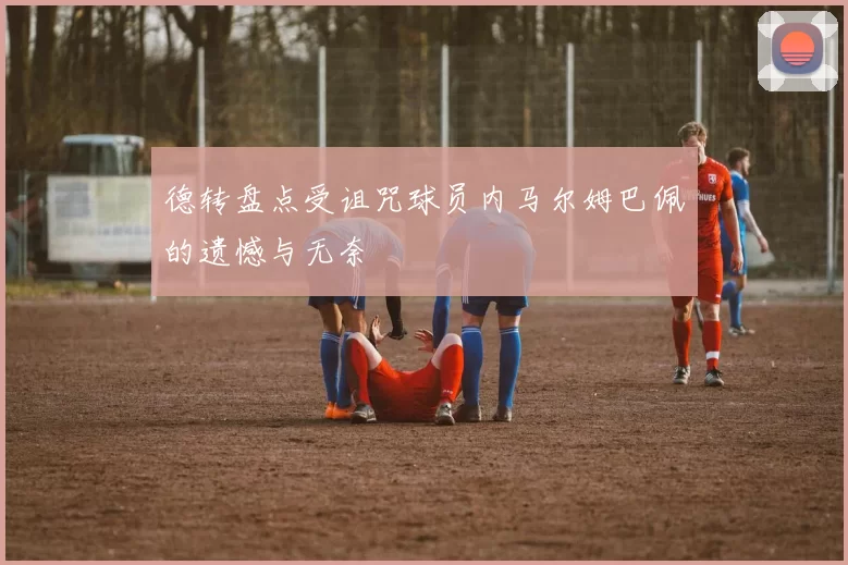 德转盘点受诅咒球员内马尔姆巴佩的遗憾与无奈