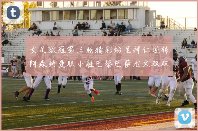 女足欧冠第三轮精彩纷呈拜仁逆转阿森纳曼联小胜巴黎巴萨尤文双双获胜