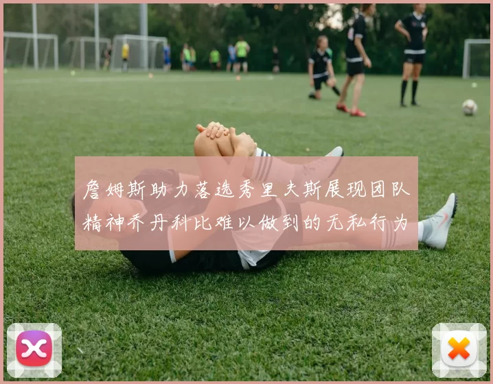 詹姆斯助力落选秀里夫斯展现团队精神乔丹科比难以做到的无私行为