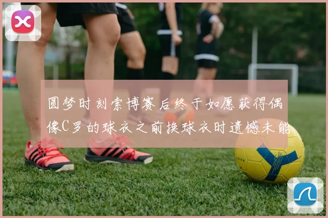 圆梦时刻索博赛后终于如愿获得偶像C罗的球衣之前换球衣时遗憾未能成功