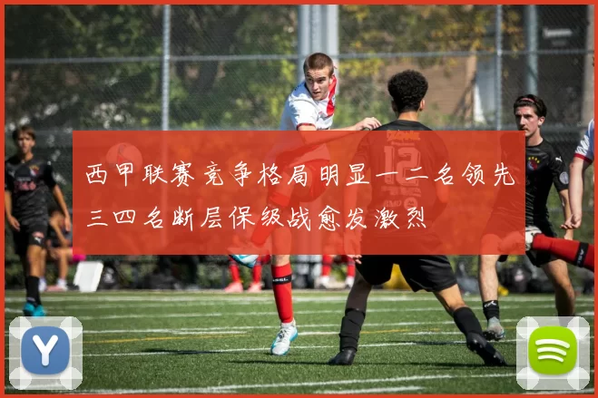 西甲联赛竞争格局明显一二名领先三四名断层保级战愈发激烈